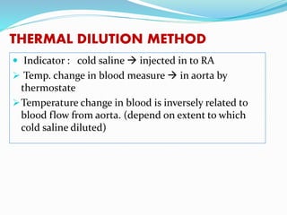 THERMAL DILUTION METHOD
 Indicator : cold saline  injected in to RA
 Temp. change in blood measure  in aorta by
thermostate
Temperature change in blood is inversely related to
blood flow from aorta. (depend on extent to which
cold saline diluted)
 
