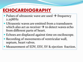ECHOCARDIOGRAPHY
 Pulses of ultrasonic wave are used  frequency
2.25MHz
 Ultrasonic waves are emitted from a transdusers
which also act as receiver  to detect waves echo
from different parts of heart.
 Echoes are displaced against time on osciloscope.
 Recording of movements of ventricular wall,
septum, heart valves.
 Measurement of EDV, ESV, SV & ejection fraction.
 