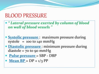 BLOOD PRESSURE
 “ Lateral pressure exerted by column of blood
on wall of blood vessels ”
 Systolic pressure : maximum pressure during
systole = 100 to 140 mmHg
 Diastolic pressure : minimum pressure during
diastole = 70 to 90 mmHg
 Pulse pressure = SBP - DBP
 Mean BP = DP + 1/3 PP
 