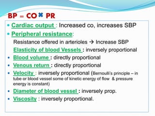 BP = CO PR
 Cardiac output : Increased co, increases SBP
 Peripheral resistance:
Resistance offered in arterioles  Increase SBP
Elasticity of blood Vessels : inversely proportional
 Blood volume : directly proportional
 Venous return : directly proportional
 Velocity : inversely proportional (Bernoulli’s principle – in
tube or blood vessel some of kinetic energy of flow & pressure
energy is constant)
 Diameter of blood vessel : inversely prop.
 Viscosity : inversely proportional.
 