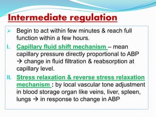 Intermediate regulation
 Begin to act within few minutes & reach full
function within a few hours.
I. Capillary fluid shift mechanism – mean
capillary pressure directly proportional to ABP
 change in fluid filtration & reabsorption at
capillary level.
II. Stress relaxation & reverse stress relaxation
mechanism : by local vascular tone adjustment
in blood storage organ like veins, liver, spleen,
lungs  in response to change in ABP
 