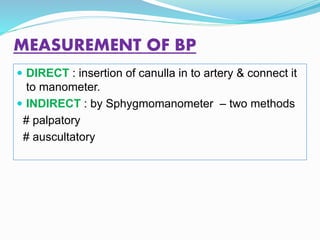 MEASUREMENT OF BP
 DIRECT : insertion of canulla in to artery & connect it
to manometer.
 INDIRECT : by Sphygmomanometer – two methods
# palpatory
# auscultatory
 