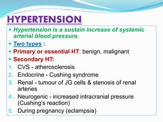 HYPERTENSION
 Hypertension is a sustain increase of systemic
arterial blood pressure.
 Two types :
 Primary or essential HT: benign, malignant
 Secondary HT:
1. CVS - atherosclerosis
2. Endocrine - Cushing syndrome
3. Renal - tumour of JG cells & stenosis of renal
arteries
4. Neurogenic - increased intracranial pressure
(Cushing’s reaction)
5. During pregnancy (eclampsia)
 