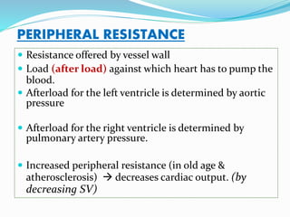 PERIPHERAL RESISTANCE
 Resistance offered by vessel wall
 Load (after load) against which heart has to pump the
blood.
 Afterload for the left ventricle is determined by aortic
pressure
 Afterload for the right ventricle is determined by
pulmonary artery pressure.
 Increased peripheral resistance (in old age &
atherosclerosis)  decreases cardiac output. (by
decreasing SV)
 