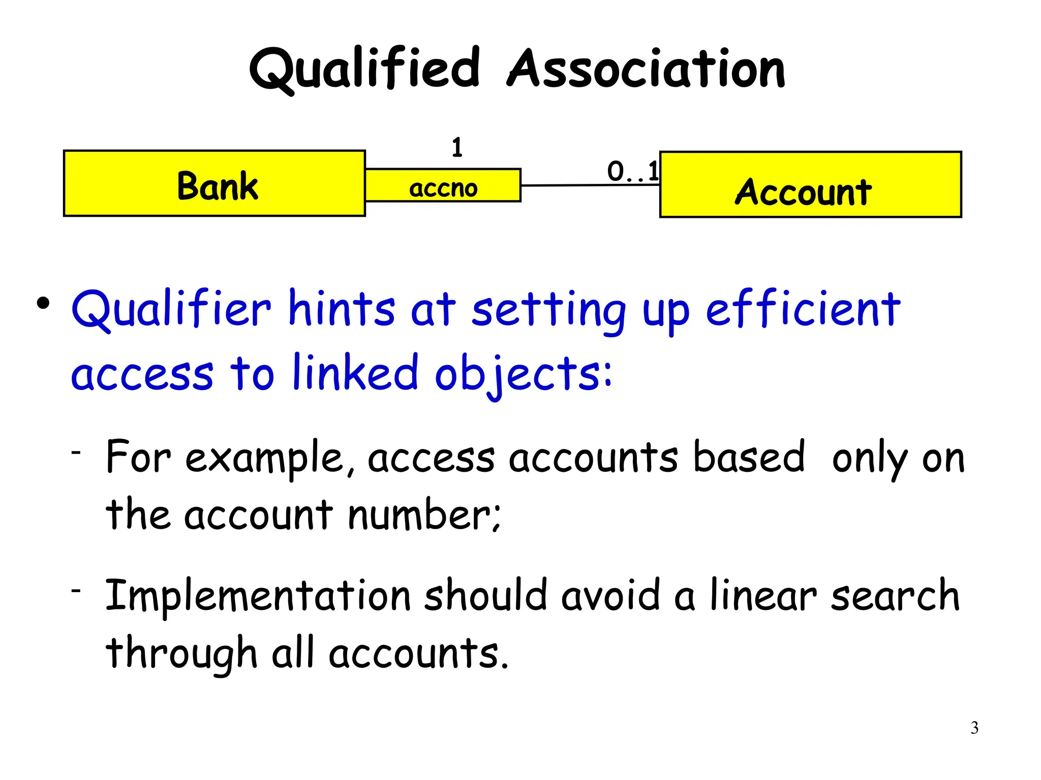 3
Qualified Association

Qualifier hints at setting up efficient
access to linked objects:
 For example, access accounts based only on
the account number;
 Implementation should avoid a linear search
through all accounts.
Account
accno
0..1
1
Bank
 