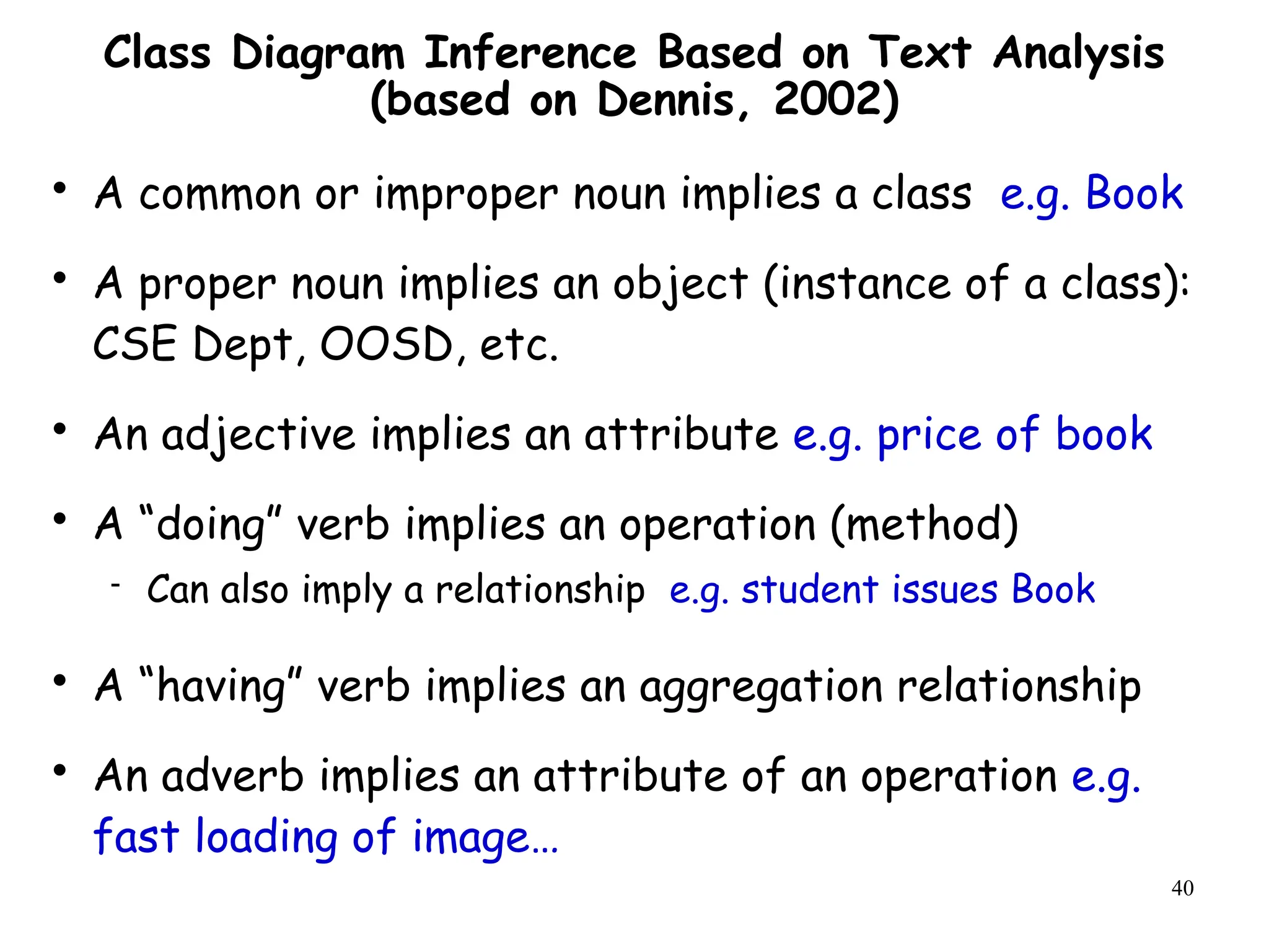 40
Class Diagram Inference Based on Text Analysis
(based on Dennis, 2002)

A common or improper noun implies a class e.g. Book

A proper noun implies an object (instance of a class):
CSE Dept, OOSD, etc.

An adjective implies an attribute e.g. price of book

A “doing” verb implies an operation (method)
 Can also imply a relationship e.g. student issues Book

A “having” verb implies an aggregation relationship

An adverb implies an attribute of an operation e.g.
fast loading of image…
 