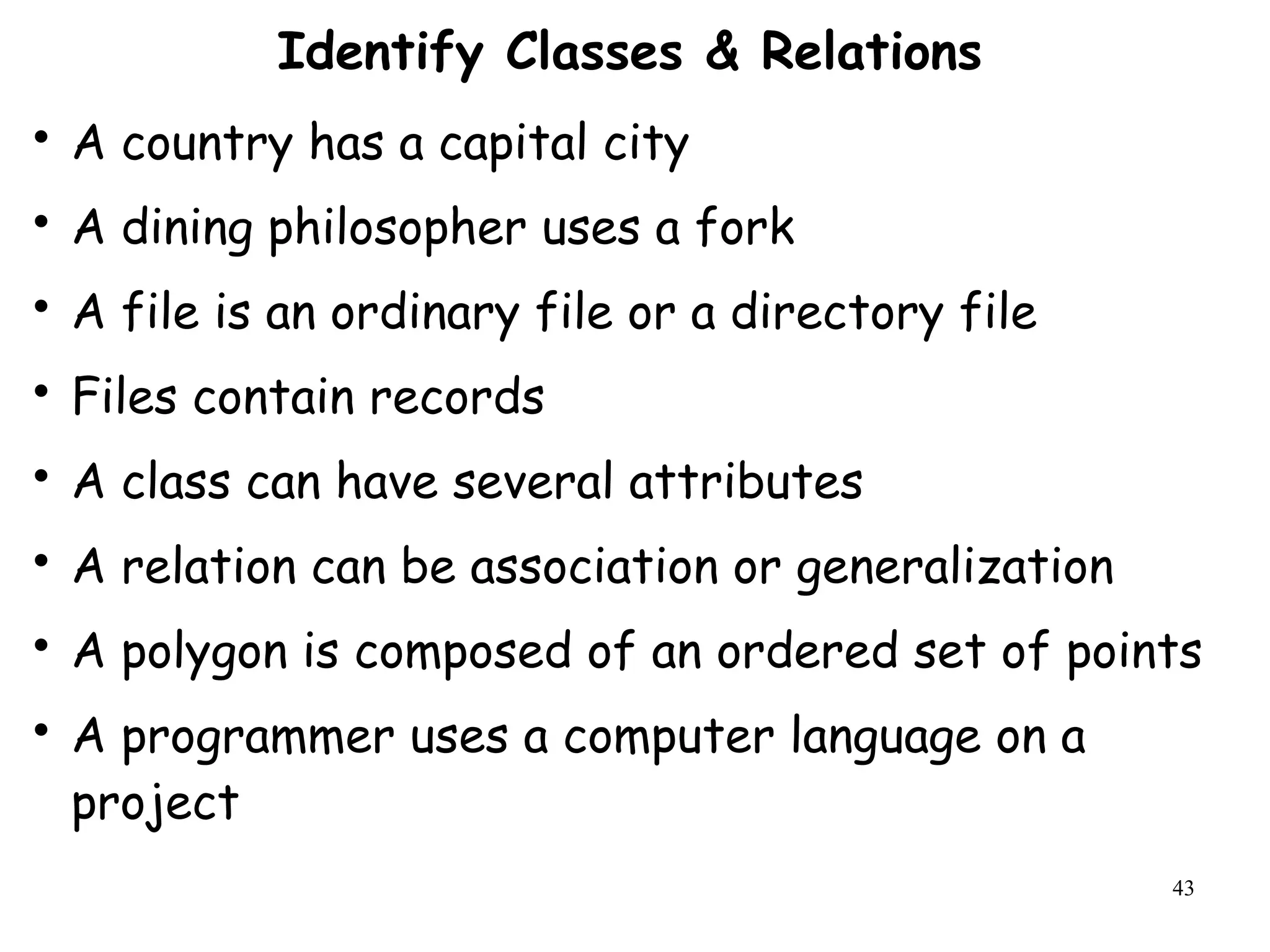 43
Identify Classes & Relations

A country has a capital city

A dining philosopher uses a fork

A file is an ordinary file or a directory file

Files contain records

A class can have several attributes

A relation can be association or generalization

A polygon is composed of an ordered set of points

A programmer uses a computer language on a
project
 