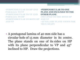 • A pentagonal lamina of 40 mm side has a
circular hole of 15 mm diameter in its centre.
The plane stands on one of its sides on HP
with its plane perpendicular to VP and 45°
inclined to HP. Draw the projections.
•PERPENDICULAR TO HP AND
PARALLEL TO VP
•PERPENDICULAR TO VP AND
PARALLEL TO HP
•PERPENDICULAR TO BOTH HP
AND VP
•PERPENDICULAR TO ONE
PLANE AND INCLINED TO THE
OTHER PLANE
•INCLINED TO THE BOTH HP
AND VP
•AUXILLARY PLANE VIEWS FOR
TRUE SHAPE
 