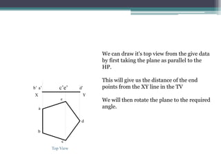 We can draw it's top view from the give data
by first taking the plane as parallel to the
HP.
This will give us the distance of the end
points from the XY line in the TV
We will then rotate the plane to the required
angle.
a’
b’ d’
d
a
c’e’
b
c
X
e
Y
Top View
 