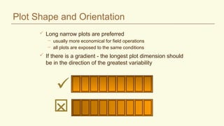 Plot Shape and Orientation
 Long narrow plots are preferred
– usually more economical for field operations
– all plots are exposed to the same conditions
 If there is a gradient - the longest plot dimension should
be in the direction of the greatest variability


 
