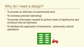 Why do I need a design?
 To provide an estimate of experimental error
 To increase precision (blocking)
 To provide information needed to perform tests of significance and
construct interval estimates
 To facilitate the application of treatments - particularly cultural
operations
 