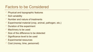 Factors to be Considered
 Physical and topographic features
 Soil variability
 Number and nature of treatments
 Experimental material (crop, animal, pathogen, etc.)
 Duration of the experiment
 Machinery to be used
 Size of the difference to be detected
 Significance level to be used
 Experimental resources
 Cost (money, time, personnel)
 