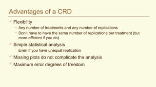 Advantages of a CRD
 Flexibility
– Any number of treatments and any number of replications
– Don’t have to have the same number of replications per treatment (but
more efficient if you do)
 Simple statistical analysis
– Even if you have unequal replication
 Missing plots do not complicate the analysis
 Maximum error degrees of freedom
 
