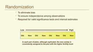  To eliminate bias
 To ensure independence among observations
 Required for valid significance tests and interval estimates
Old New Old New Old New Old New
In each pair of plots, although replicated, the new variety is
consistently assigned to the plot with the higher fertility level.
Low High
Randomization
 