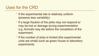 Uses for the CRD
 If the experimental site is relatively uniform
(possess less variability)
 If a large fraction of the plots may not respond or
may be lost or damage during experimentation
e.g. Animals may die before the completion of the
experiment.
 If the number of plots is limited (the experimental
units are small) such as green house or laboratory
experiments.
 