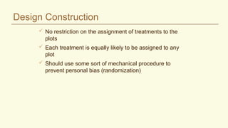 Design Construction
 No restriction on the assignment of treatments to the
plots
 Each treatment is equally likely to be assigned to any
plot
 Should use some sort of mechanical procedure to
prevent personal bias (randomization)
 
