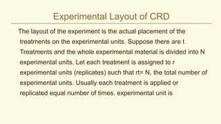 Experimental Layout of CRD
The layout of the experiment is the actual placement of the
treatments on the experimental units. Suppose there are t
Treatments and the whole experimental material is divided into N
experimental units. Let each treatment is assigned to r
experimental units (replicates) such that rt= N, the total number of
experimental units. Usually each treatment is applied or
replicated equal number of times. experimental unit is
 