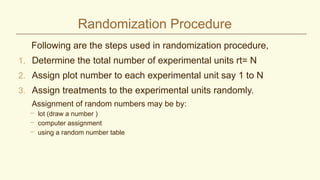 Randomization Procedure
Following are the steps used in randomization procedure,
1. Determine the total number of experimental units rt= N
2. Assign plot number to each experimental unit say 1 to N
3. Assign treatments to the experimental units randomly.
Assignment of random numbers may be by:
– lot (draw a number )
– computer assignment
– using a random number table
 