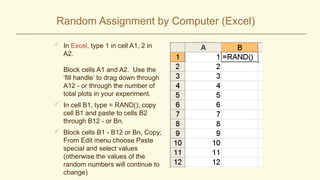 Random Assignment by Computer (Excel)
 In Excel, type 1 in cell A1, 2 in
A2.
Block cells A1 and A2. Use the
‘fill handle’ to drag down through
A12 - or through the number of
total plots in your experiment.
 In cell B1, type = RAND(); copy
cell B1 and paste to cells B2
through B12 - or Bn.
 Block cells B1 - B12 or Bn, Copy;
From Edit menu choose Paste
special and select values
(otherwise the values of the
random numbers will continue to
change)
 