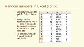 Random numbers in Excel (cont’d.)
 Sort columns A and B
(A1..B12) by column
B
 Assign the first
treatment to the first r
(4) cells in column C,
the second treatment
to the second r (4)
cells, etc.
 Re-sort columns A B
C by A if desired.
(A1..C12)
 