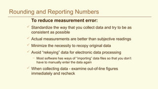 Rounding and Reporting Numbers
To reduce measurement error:
 Standardize the way that you collect data and try to be as
consistent as possible
 Actual measurements are better than subjective readings
 Minimize the necessity to recopy original data
 Avoid “rekeying” data for electronic data processing
– Most software has ways of “importing” data files so that you don’t
have to manually enter the data again
 When collecting data - examine out-of-line figures
immediately and recheck
 