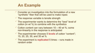 An Example
 Consider an investigation into the formulation of a new
“synthetic” fiber that will be used to make ropes
 The response variable is tensile strength
 The experimenter wants to determine the “best” level of
cotton (in wt %) to combine with the synthetics
 Cotton content can vary between 10 – 40 wt %; some
non-linearity in the response is anticipated
 The experimenter chooses 5 levels of cotton “content”;
15, 20, 25, 30, and 35 wt %
 The experiment is replicated 5 times – runs made in
random order
L. M. Lye DOE Course 28
 