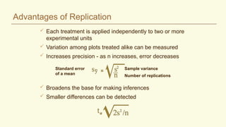 Advantages of Replication
 Each treatment is applied independently to two or more
experimental units
 Variation among plots treated alike can be measured
 Increases precision - as n increases, error decreases
Sample variance
Number of replications
Standard error
of a mean
 Broadens the base for making inferences
 Smaller differences can be detected
 