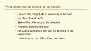 What determines the number of replications?
 Pattern and magnitude of variability in the soils
 Number of treatments
 Size of the difference to be detected
 Required significance level
 Amount of resources that can be devoted to the
experiment
 Limitations in cost, labor, time, and so on
 