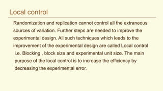 Local control
Randomization and replication cannot control all the extraneous
sources of variation. Further steps are needed to improve the
experimental design. All such techniques which leads to the
improvement of the experimental design are called Local control
i.e. Blocking , block size and experimental unit size. The main
purpose of the local control is to increase the efficiency by
decreasing the experimental error.
 