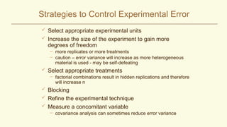Strategies to Control Experimental Error
 Select appropriate experimental units
 Increase the size of the experiment to gain more
degrees of freedom
– more replicates or more treatments
– caution – error variance will increase as more heterogeneous
material is used - may be self-defeating
 Select appropriate treatments
– factorial combinations result in hidden replications and therefore
will increase n
 Blocking
 Refine the experimental technique
 Measure a concomitant variable
– covariance analysis can sometimes reduce error variance
 