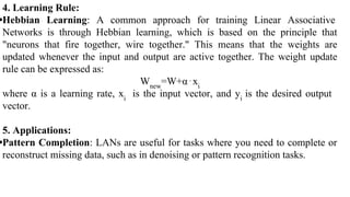 4. Learning Rule:
•Hebbian Learning: A common approach for training Linear Associative
Networks is through Hebbian learning, which is based on the principle that
"neurons that fire together, wire together." This means that the weights are
updated whenever the input and output are active together. The weight update
rule can be expressed as:
Wnew
=W+α⋅xi
where α is a learning rate, xi
is the input vector, and yi
is the desired output
vector.
5. Applications:
•Pattern Completion: LANs are useful for tasks where you need to complete or
reconstruct missing data, such as in denoising or pattern recognition tasks.
 