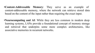 •Content-Addressable Memory: They serve as an example of
content-addressable memory, where the network can retrieve stored data
based on the content of the input rather than requiring the exact input.
•Neurocomputing and AI: While they are less common in modern deep
learning systems, LANs provide a foundational concept of memory storage
and retrieval that underpins some more complex architectures, like
associative memories in recurrent networks.
 