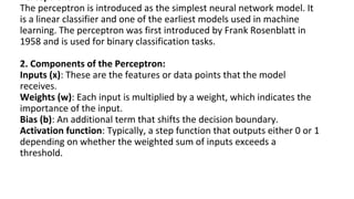 Perceptrons
The perceptron is introduced as the simplest neural network model. It
is a linear classifier and one of the earliest models used in machine
learning. The perceptron was first introduced by Frank Rosenblatt in
1958 and is used for binary classification tasks.
2. Components of the Perceptron:
Inputs (x): These are the features or data points that the model
receives.
Weights (w): Each input is multiplied by a weight, which indicates the
importance of the input.
Bias (b): An additional term that shifts the decision boundary.
Activation function: Typically, a step function that outputs either 0 or 1
depending on whether the weighted sum of inputs exceeds a
threshold.
 