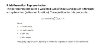 3. Mathematical Representation:
The perceptron computes a weighted sum of inputs and passes it through
a step function (activation function). The equation for this process is:
 