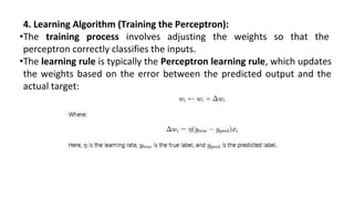 4. Learning Algorithm (Training the Perceptron):
•The training process involves adjusting the weights so that the
perceptron correctly classifies the inputs.
•The learning rule is typically the Perceptron learning rule, which updates
the weights based on the error between the predicted output and the
actual target:
 