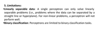 5. Limitations:
•Linearly separable data: A single perceptron can only solve linearly
separable problems (i.e., problems where the data can be separated by a
straight line or hyperplane). For non-linear problems, a perceptron will not
perform well.
•Binary classification: Perceptrons are limited to binary classification tasks.
 