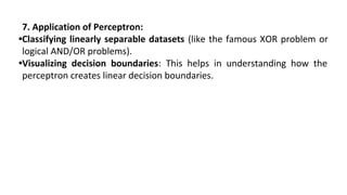 7. Application of Perceptron:
•Classifying linearly separable datasets (like the famous XOR problem or
logical AND/OR problems).
•Visualizing decision boundaries: This helps in understanding how the
perceptron creates linear decision boundaries.
 