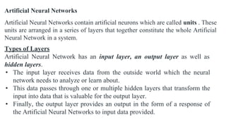 Artificial Neural Networks
Artificial Neural Networks contain artificial neurons which are called units . These
units are arranged in a series of layers that together constitute the whole Artificial
Neural Network in a system.
Types of Layers
Artificial Neural Network has an input layer, an output layer as well as
hidden layers.
• The input layer receives data from the outside world which the neural
network needs to analyze or learn about.
• This data passes through one or multiple hidden layers that transform the
input into data that is valuable for the output layer.
• Finally, the output layer provides an output in the form of a response of
the Artificial Neural Networks to input data provided.
 