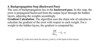 4. Backpropagation Step (Backward Pass)
The core of backpropagation lies in the backward pass. In this step, the
error is propagated backward from the output layer through the hidden
layers, adjusting the weights accordingly.
Gradient Calculation: The algorithm uses the chain rule of calculus to
calculate the gradient of the error with respect to each weight. For a
weight in the hidden layers, the gradient is computed by:
 