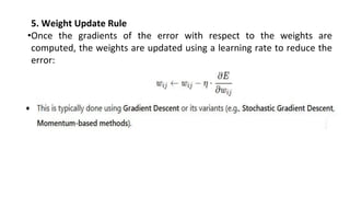 5. Weight Update Rule
•Once the gradients of the error with respect to the weights are
computed, the weights are updated using a learning rate to reduce the
error:
 