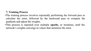 7. Training Process
•The training process involves repeatedly performing the forward pass to
calculate the error, followed by the backward pass to compute the
gradients and adjust the weights.
•This process is repeated over multiple epochs, or iterations, until the
network’s weights converge to values that minimize the error.
 
