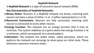 Hopfield Network
A Hopfield Network is a type of recurrent neural network (RNN)
Key Characteristics of Hopfield Networks:
1.Binary States: Neurons in a Hopfield network are binary, meaning each
neuron can have a value of either +1 or -1 (often represented as 1 or 0).
2.Recurrent Connections: Neurons are fully connected, meaning each
neuron is connected to every other neuron.
3.Energy Function: The network has an energy function that it tries to
minimize. The system stabilizes at a point where the energy function is at
a minimum, which corresponds to a stored pattern.
4.Attractors: The network has stable states, called attractors, which are
patterns the network can converge to when given an initial state. These
attractors represent memory states.
 