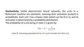 Stochasticity: Unlike deterministic neural networks, the units in a
Boltzmann machine are stochastic, meaning their activation (output) is
probabilistic. Each unit i has a binary state (which can be 0 or 1), and its
activation is determined by a probability distribution.
The probability of a unit being in state 1 is given by:
 
