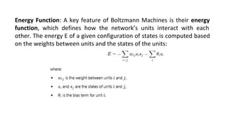 Energy Function: A key feature of Boltzmann Machines is their energy
function, which defines how the network’s units interact with each
other. The energy E of a given configuration of states is computed based
on the weights between units and the states of the units:
 