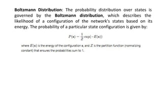 Boltzmann Distribution: The probability distribution over states is
governed by the Boltzmann distribution, which describes the
likelihood of a configuration of the network's states based on its
energy. The probability of a particular state configuration is given by:
 
