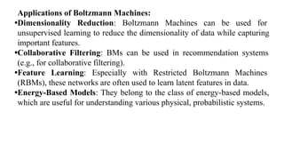 Applications of Boltzmann Machines:
•Dimensionality Reduction: Boltzmann Machines can be used for
unsupervised learning to reduce the dimensionality of data while capturing
important features.
•Collaborative Filtering: BMs can be used in recommendation systems
(e.g., for collaborative filtering).
•Feature Learning: Especially with Restricted Boltzmann Machines
(RBMs), these networks are often used to learn latent features in data.
•Energy-Based Models: They belong to the class of energy-based models,
which are useful for understanding various physical, probabilistic systems.
 