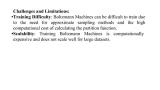 Challenges and Limitations:
•Training Difficulty: Boltzmann Machines can be difficult to train due
to the need for approximate sampling methods and the high
computational cost of calculating the partition function.
•Scalability: Training Boltzmann Machines is computationally
expensive and does not scale well for large datasets.
 
