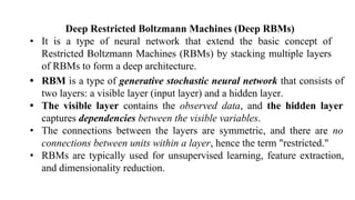 Deep Restricted Boltzmann Machines (Deep RBMs)
• It is a type of neural network that extend the basic concept of
Restricted Boltzmann Machines (RBMs) by stacking multiple layers
of RBMs to form a deep architecture.
• RBM is a type of generative stochastic neural network that consists of
two layers: a visible layer (input layer) and a hidden layer.
• The visible layer contains the observed data, and the hidden layer
captures dependencies between the visible variables.
• The connections between the layers are symmetric, and there are no
connections between units within a layer, hence the term "restricted."
• RBMs are typically used for unsupervised learning, feature extraction,
and dimensionality reduction.
 