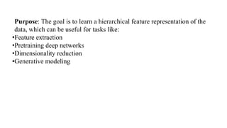 Purpose: The goal is to learn a hierarchical feature representation of the
data, which can be useful for tasks like:
•Feature extraction
•Pretraining deep networks
•Dimensionality reduction
•Generative modeling
 