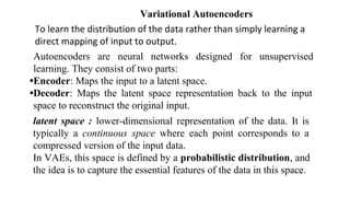 To learn the distribution of the data rather than simply learning a
direct mapping of input to output.
Variational Autoencoders
Autoencoders are neural networks designed for unsupervised
learning. They consist of two parts:
•Encoder: Maps the input to a latent space.
•Decoder: Maps the latent space representation back to the input
space to reconstruct the original input.
latent space : lower-dimensional representation of the data. It is
typically a continuous space where each point corresponds to a
compressed version of the input data.
In VAEs, this space is defined by a probabilistic distribution, and
the idea is to capture the essential features of the data in this space.
 